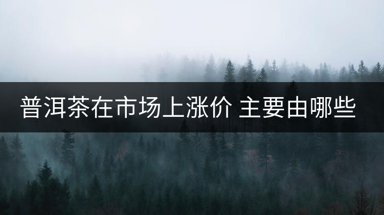 普洱茶在市場(chǎng)上漲價(jià) 主要由哪些因素主導(dǎo)？