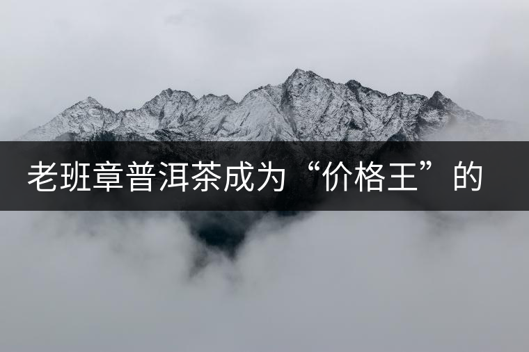 老班章普洱茶成為“價(jià)格王”的成因 老班章普洱茶成為“價(jià)格王”的成因