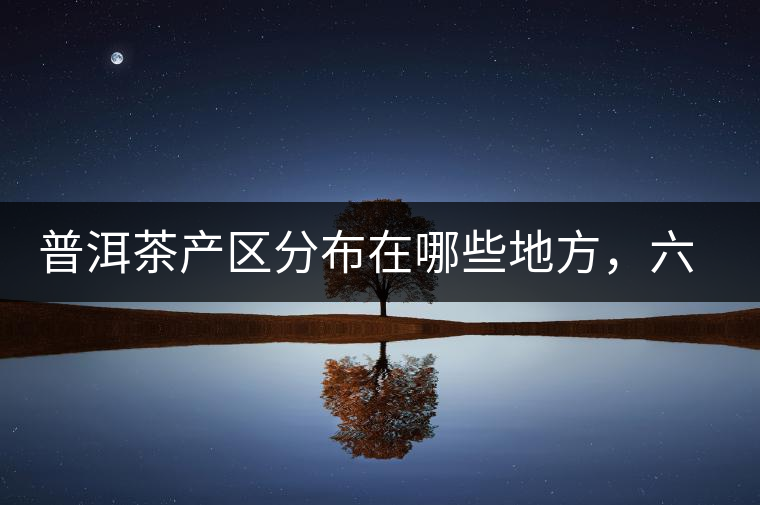 普洱茶產(chǎn)區(qū)分布在哪些地方，六張圖讓您全部看懂