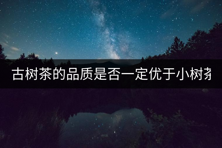 古樹茶的品質(zhì)是否一定優(yōu)于小樹茶？