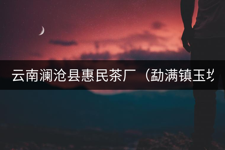 云南瀾滄縣惠民茶廠(chǎng)（勐滿(mǎn)鎮(zhèn)玉坎章分廠(chǎng)）