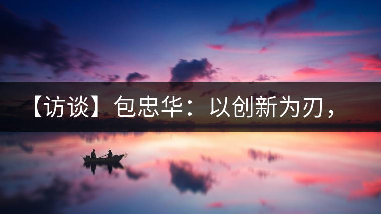 【訪談】包忠華：以創(chuàng)新為刃，打造普洱茶行業(yè)的“工業(yè)4．0”