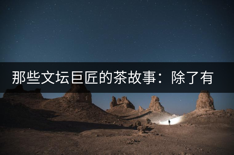 那些文壇巨匠的茶故事：除了有一支好筆，一顆好心，還有一張好嘴！