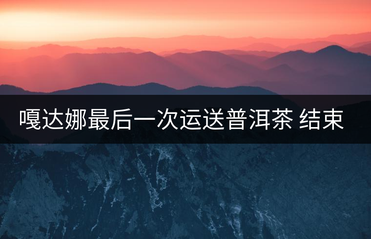 嘎達娜最后一次運送普洱茶 結束了最后的馬幫生涯 嘎達娜最后一次運送普洱茶 結束了最后的馬幫生涯