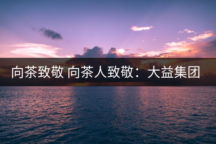 向茶致敬 向茶人致敬:大益集團(tuán)吳遠(yuǎn)之先生 向茶致敬 向茶人致敬:大益集團(tuán)吳遠(yuǎn)之先生