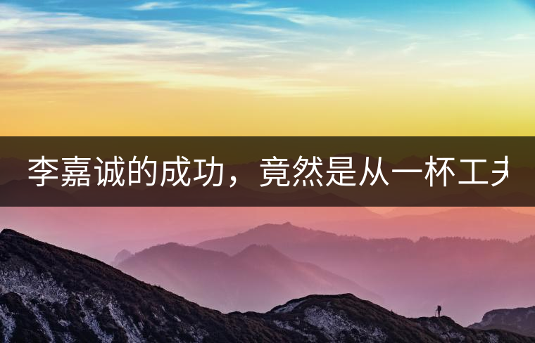 李嘉誠(chéng)的成功，竟然是從一杯工夫茶開(kāi)始的！