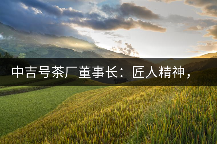 中吉號(hào)茶廠董事長(zhǎng)：匠人精神，普洱茶人成就大業(yè)的砝碼