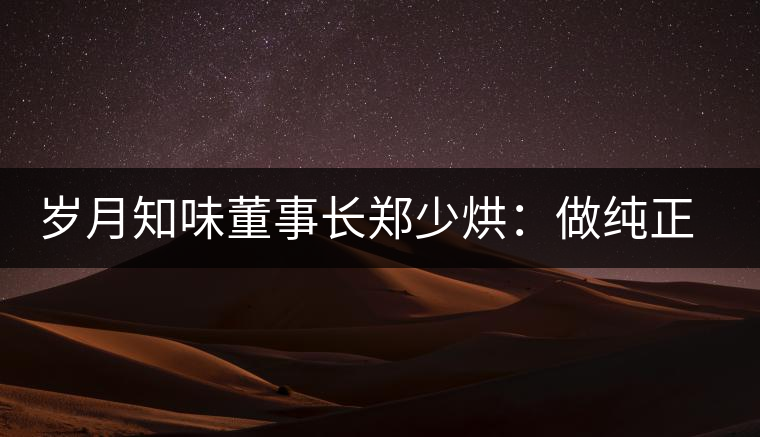歲月知味董事長鄭少烘：做純正易武標桿品牌