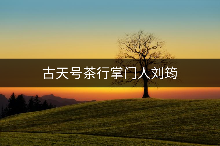 古天號(hào)茶行掌門(mén)人劉筠 古天號(hào)茶行掌門(mén)人劉筠