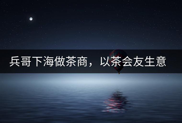 兵哥下海做茶商，以茶會友生意火