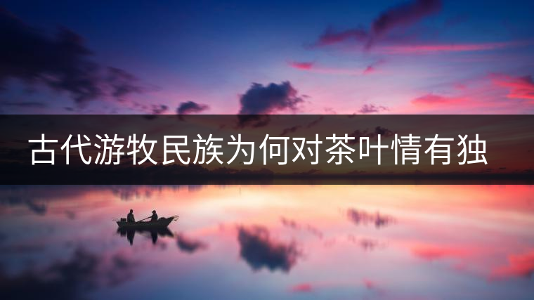 古代游牧民族為何對茶葉情有獨(dú)鐘，為何為了茶葉甚至不惜動武