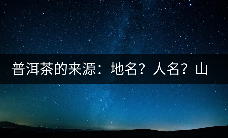 普洱茶的來源：地名？人名？山名？您更信哪一種？