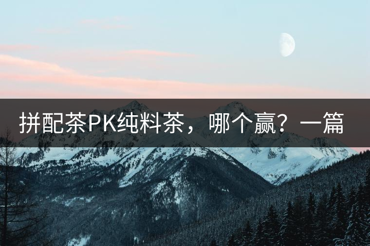 拼配茶PK純料茶，哪個贏？一篇文章為你全面解讀