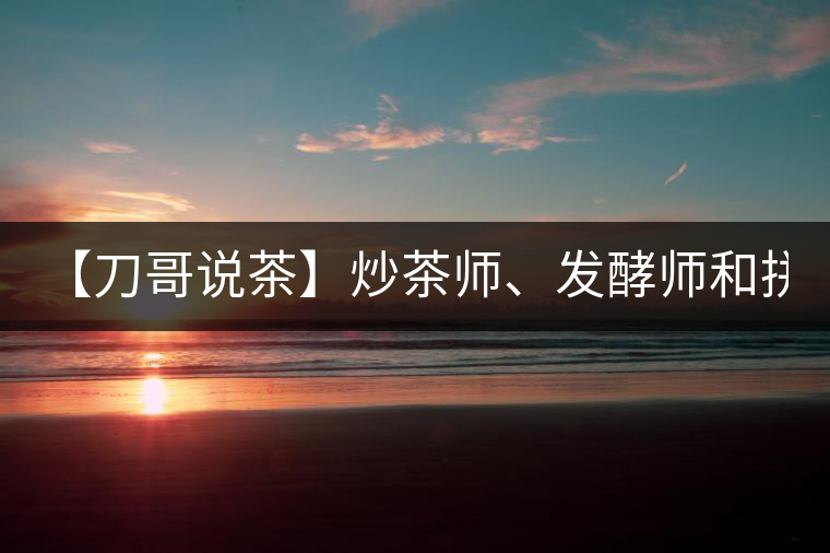 【刀哥說(shuō)茶】炒茶師、發(fā)酵師和拼配師, 誰(shuí)更吃香?
