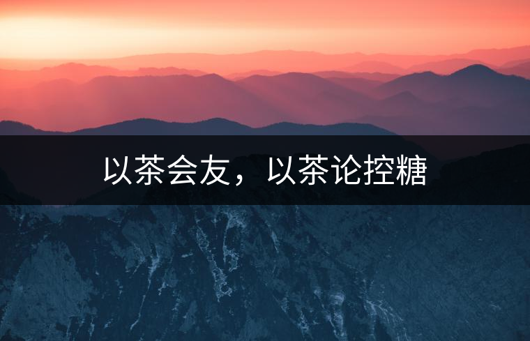 以茶會(huì)友，以茶論控糖