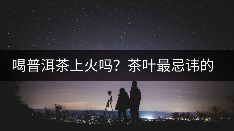 喝普洱茶上火嗎？茶葉最忌諱的十大味道