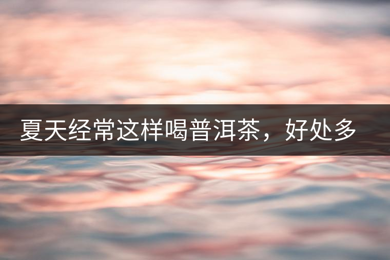 夏天經(jīng)常這樣喝普洱茶，好處多的你想不到