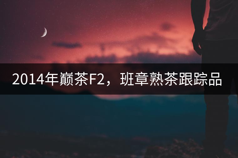 2014年巔茶F2,班章熟茶跟蹤品飲 2014年巔茶F2,班章熟茶跟蹤品飲