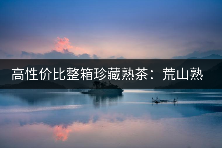 高性?xún)r(jià)比整箱珍藏熟茶：荒山熟茶