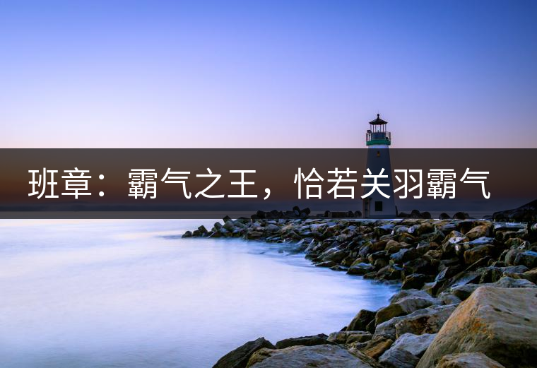 班章：霸氣之王，恰若關(guān)羽霸氣而忠義