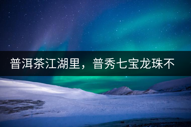 普洱茶江湖里，普秀七寶龍珠不是傳說