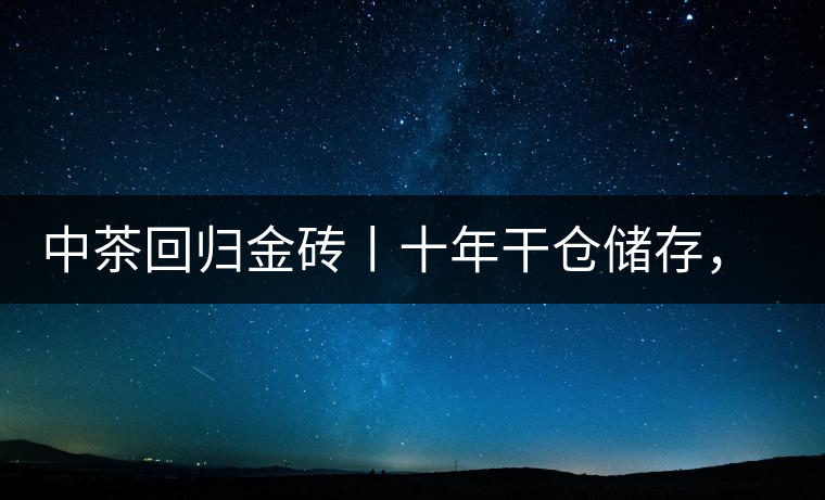 中茶回歸金磚丨十年干倉(cāng)儲(chǔ)存，只為你回眸一笑
