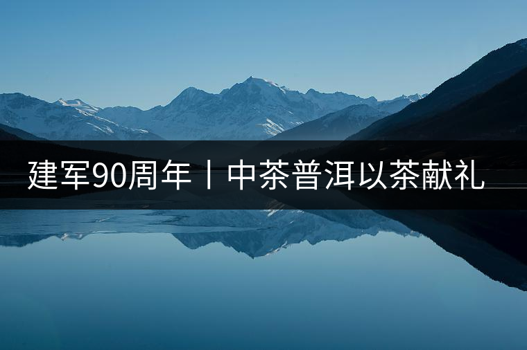 建軍90周年丨中茶普洱以茶獻禮，以茶致敬--將軍班章餅