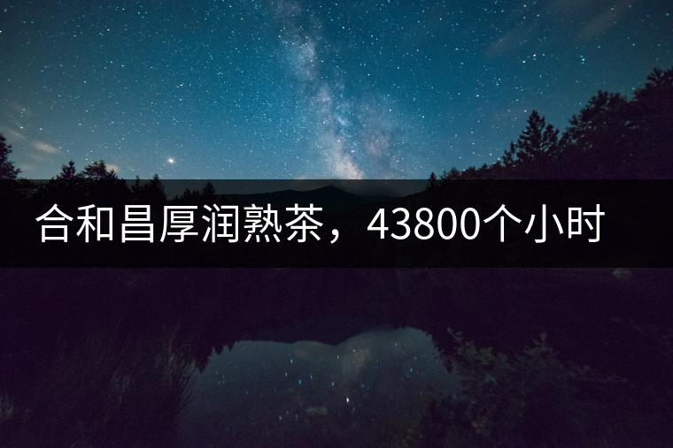 合和昌厚潤熟茶，43800個(gè)小時(shí)把時(shí)光轉(zhuǎn)化成嘗得到的味道！