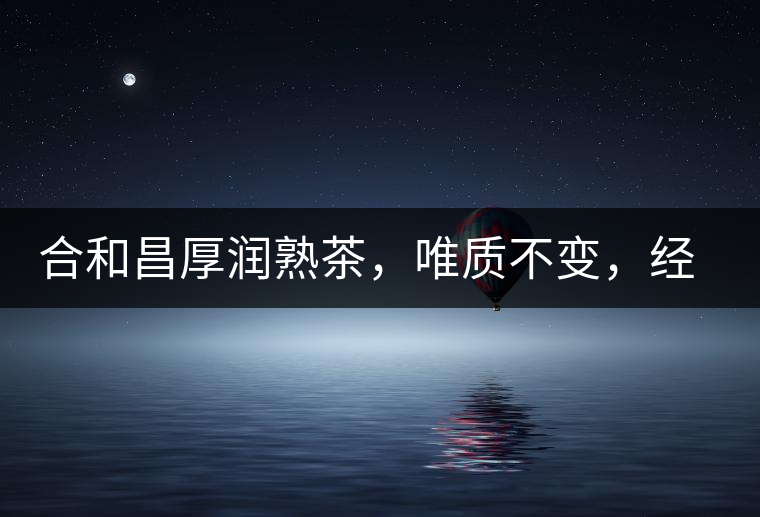 合和昌厚潤(rùn)熟茶，唯質(zhì)不變，經(jīng)典之上延續(xù)經(jīng)典！