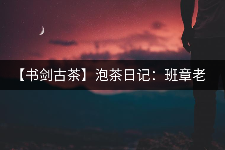 【書劍古茶】泡茶日記：班章老寨，你知多少？