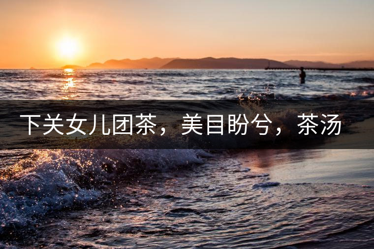 下關(guān)女兒團(tuán)茶，美目盼兮，茶湯里盡是柔情