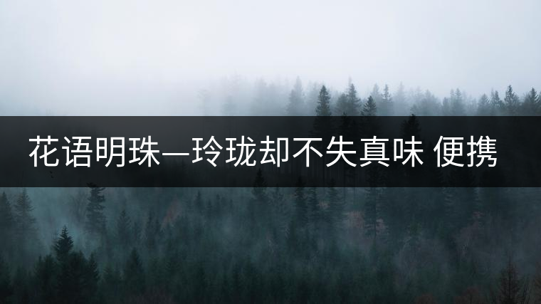 花語明珠—玲瓏卻不失真味 便攜且一應(yīng)俱全 花語明珠—玲瓏卻不失真味 便攜且一應(yīng)俱全
