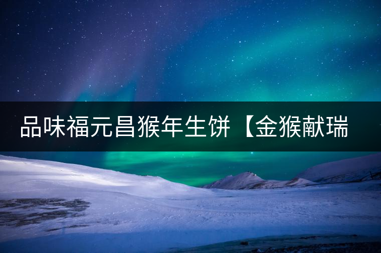 品味福元昌猴年生餅【金猴獻瑞】：溫婉細膩、韻味綿長
