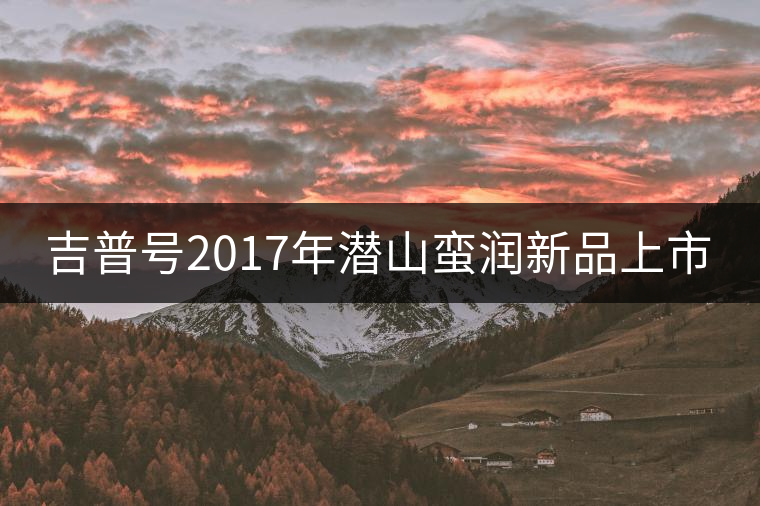 吉普號(hào)2017年潛山蠻潤新品上市 吉普號(hào)2017年潛山蠻潤新品上市