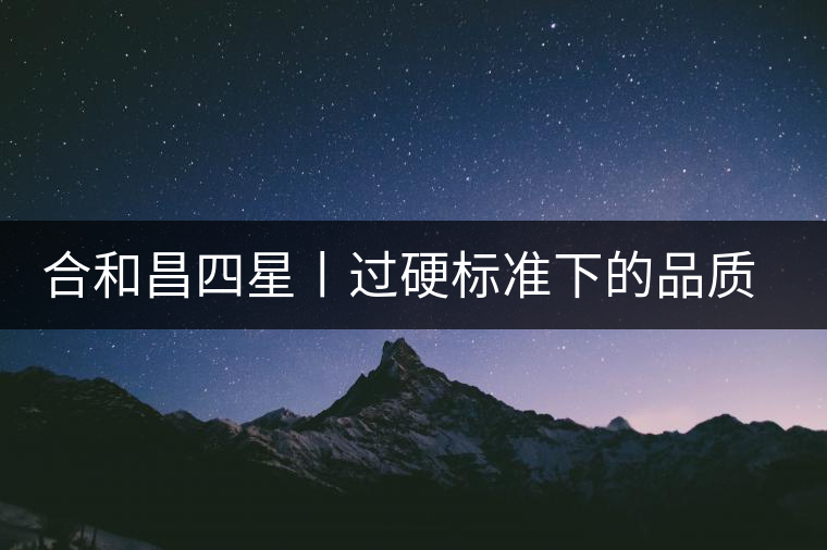 合和昌四星丨過硬標(biāo)準(zhǔn)下的品質(zhì)，才值得時間沉淀！