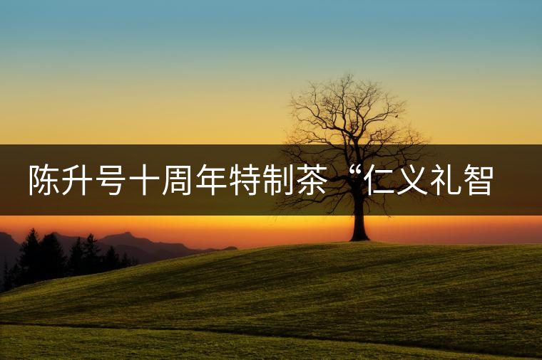 陳升號(hào)十周年特制茶“仁義禮智信”重磅來襲！