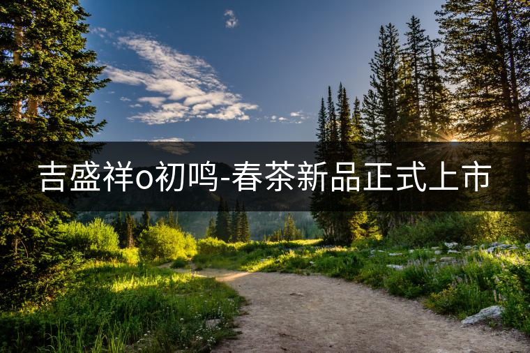 吉盛祥o初鳴-春茶新品正式上市 吉盛祥o初鳴-春茶新品正式上市