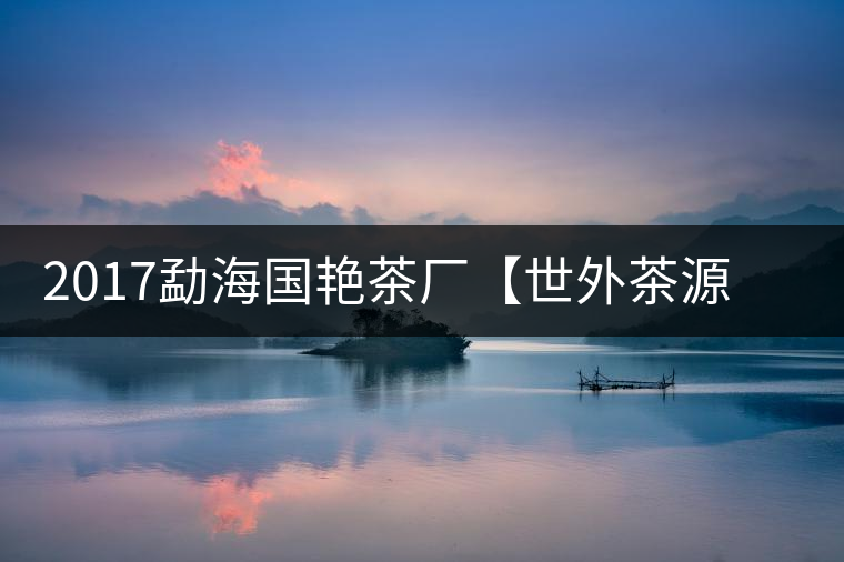 2017勐海國艷茶廠【世外茶源】古樹青餅，限量震撼上市！