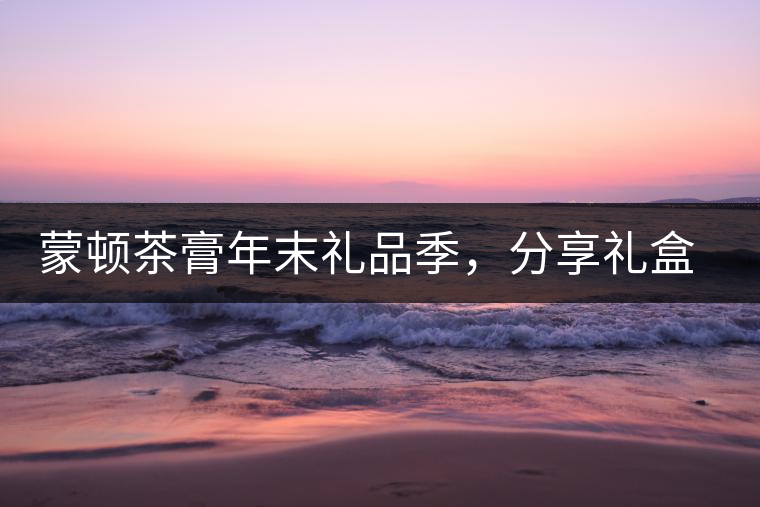 蒙頓茶膏年末禮品季，分享禮盒套裝優(yōu)惠上市！