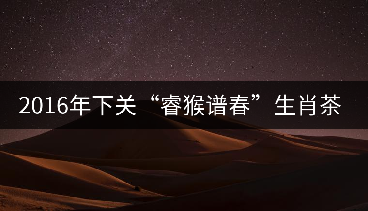 2016年下關(guān)“睿猴譜春”生肖茶即將上市 2016年下關(guān)“睿猴譜春”生肖茶即將上市