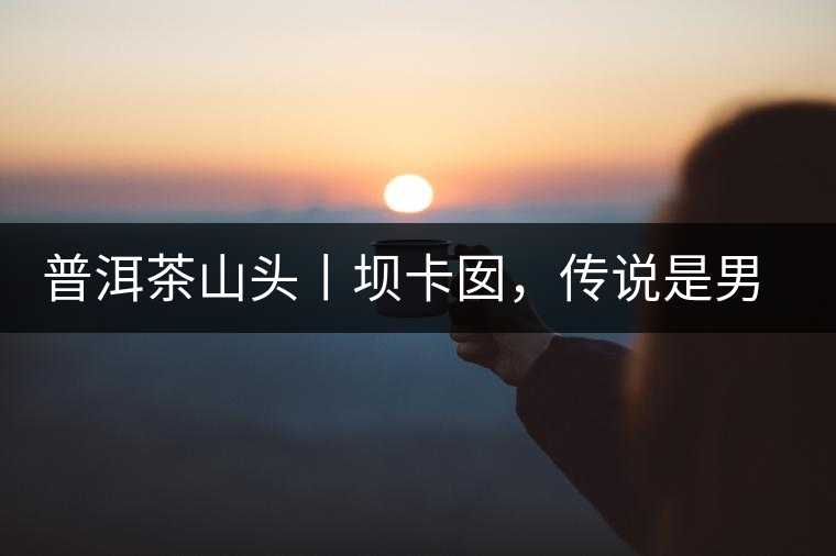 普洱茶山頭丨壩卡囡，傳說是男人向往的寨子