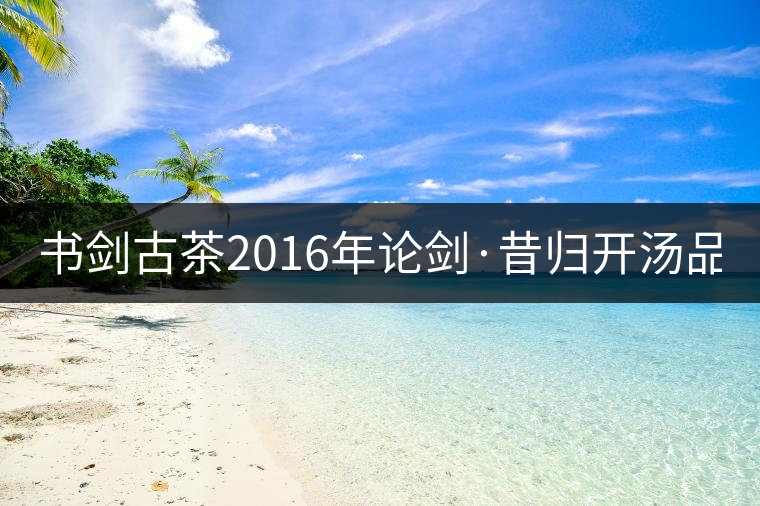 書劍古茶2016年論劍·昔歸開湯品鑒！