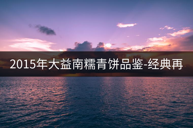 2015年大益南糯青餅品鑒-經(jīng)典再現(xiàn)！