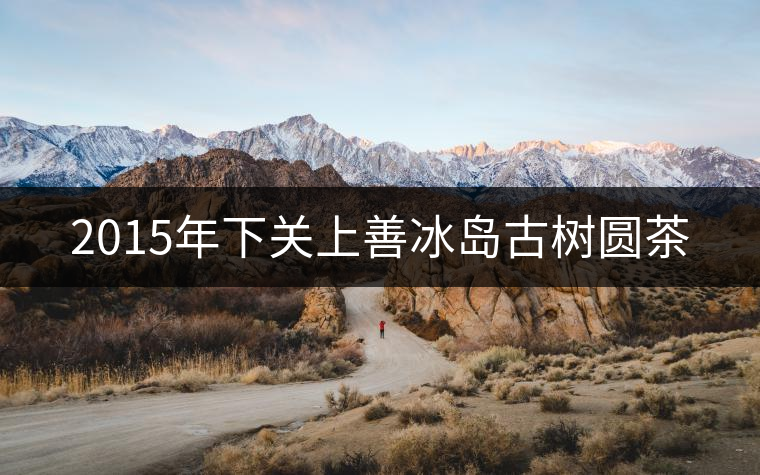 2015年下關(guān)上善冰島古樹圓茶 2015年下關(guān)上善冰島古樹圓茶