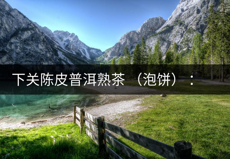 下關(guān)陳皮普洱熟茶 （泡餅） ：值得尖叫的味道，陳皮熟普茶！