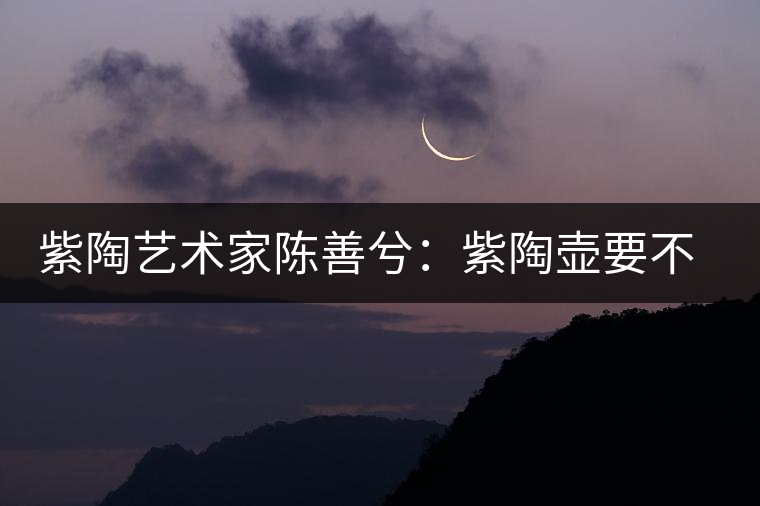 紫陶藝術家陳善兮：紫陶壺要不斷繼承與創(chuàng)新，而不是一味記載歷史