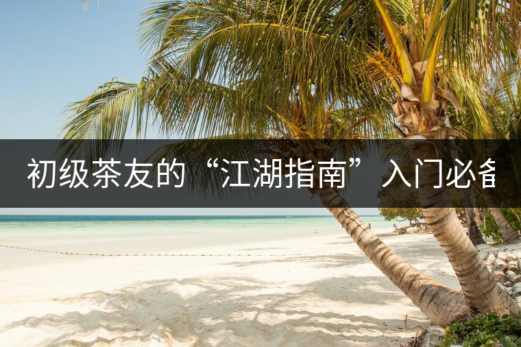 初級茶友的“江湖指南”入門必備白皮書！