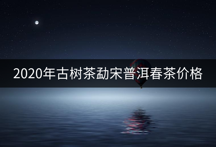 2020年古樹茶勐宋普洱春茶價格 2020年古樹茶勐宋普洱春茶價格