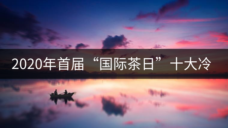 2020年首屆“國(guó)際茶日”十大冷知識(shí) 2020年首屆“國(guó)際茶日”十大冷知識(shí)
