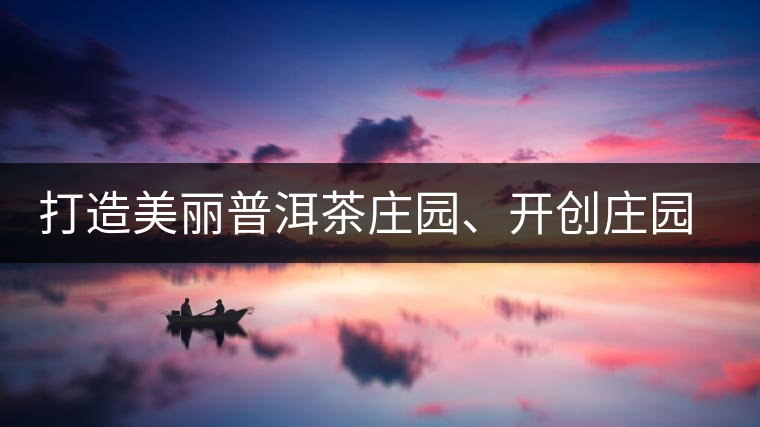打造美麗普洱茶莊園、開創(chuàng)莊園茶品牌為景邁山注入新活力